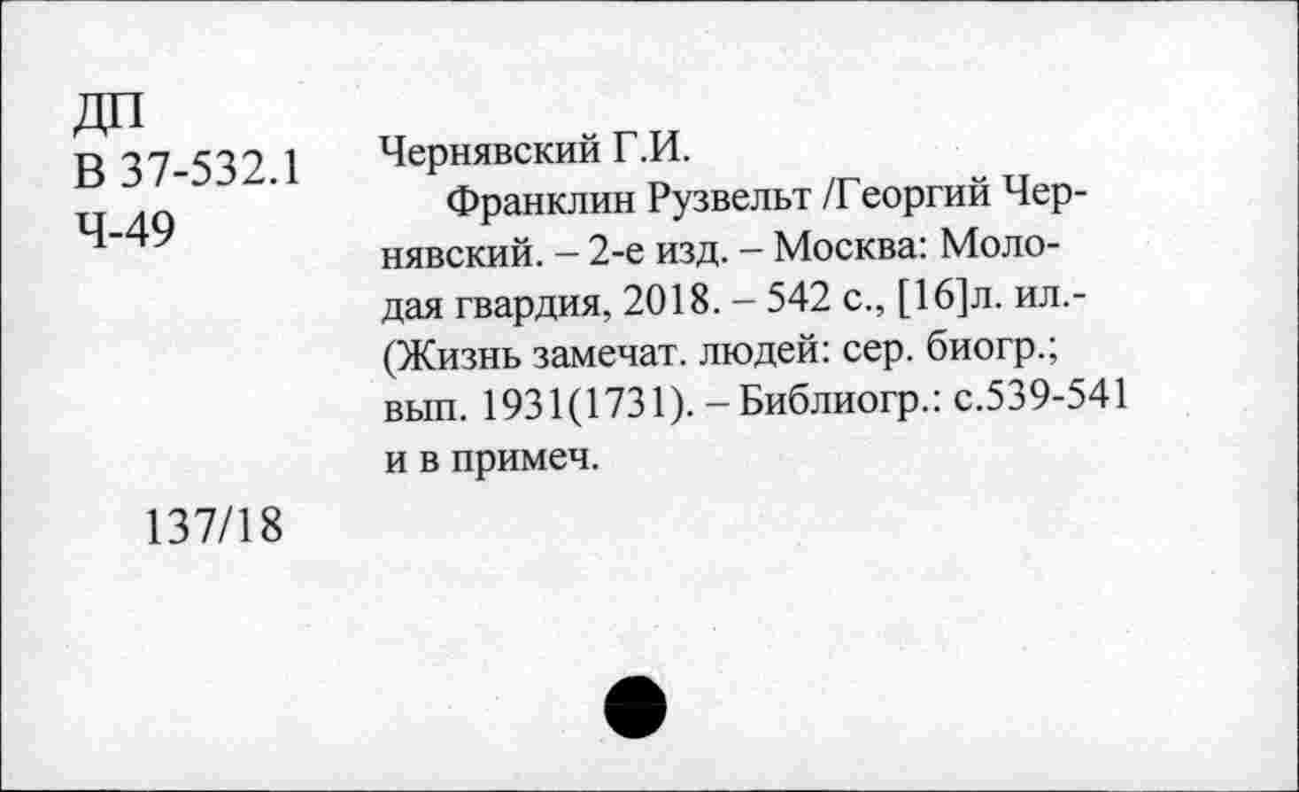 ﻿В 37-532.1 4-49	Чернявский Г.И. Франклин Рузвельт /Георгий Чернявский. - 2-е изд. — Москва: Молодая гвардия, 2018. - 542 с., [16]л. ил.-(Жизнь замечат. людей: сер. биогр.; вып. 1931(1731). - Библиогр.: с.539-541 и в примеч.
137/18